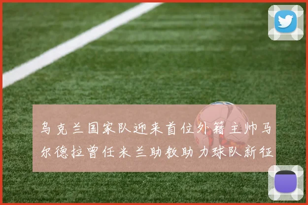 乌克兰国家队迎来首位外籍主帅马尔德拉曾任米兰助教助力球队新征程