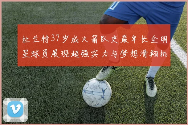 杜兰特37岁成火箭队史最年长全明星球员展现超强实力与梦想滑翔机般飞翔