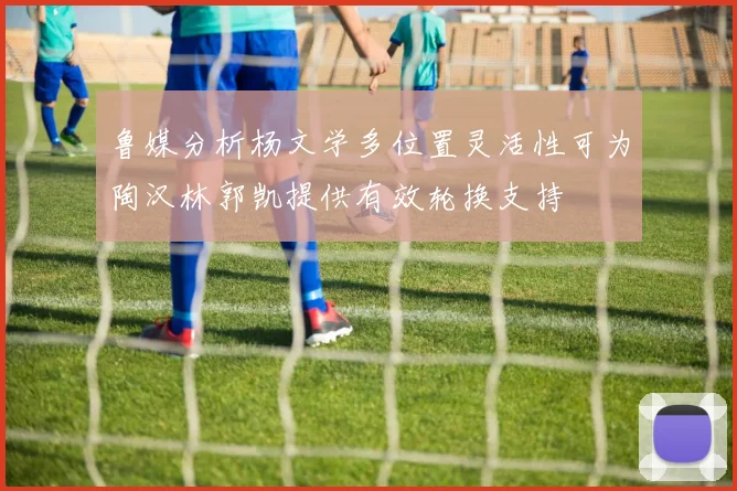 鲁媒分析杨文学多位置灵活性可为陶汉林郭凯提供有效轮换支持