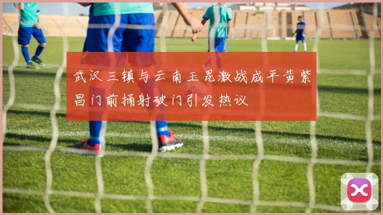武汉三镇与云南玉昆激战成平黄紫昌门前捅射破门引发热议