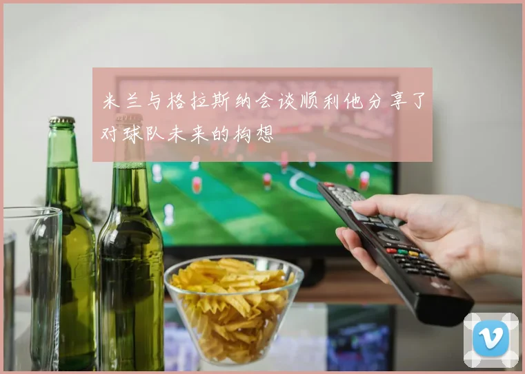 米兰与格拉斯纳会谈顺利他分享了对球队未来的构想