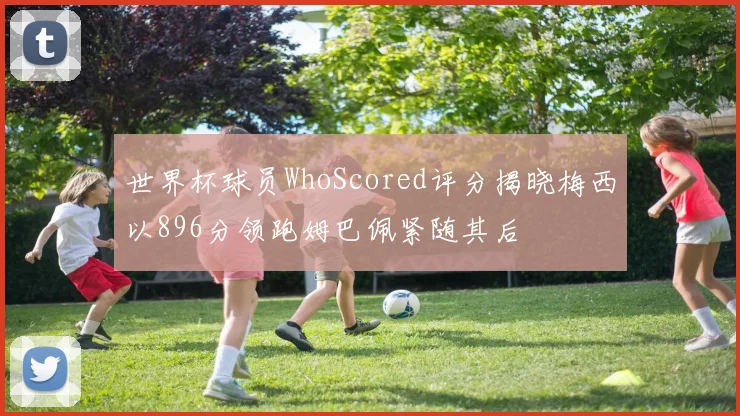 世界杯球员WhoScored评分揭晓梅西以896分领跑姆巴佩紧随其后