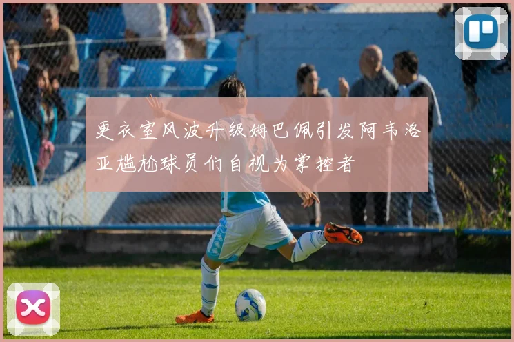 更衣室风波升级姆巴佩引发阿韦洛亚尴尬球员们自视为掌控者