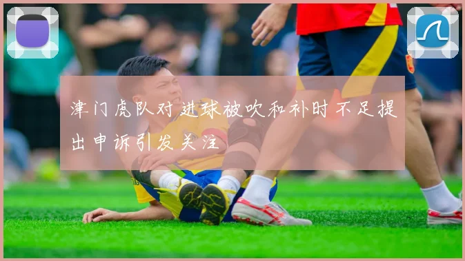 津门虎队对进球被吹和补时不足提出申诉引发关注