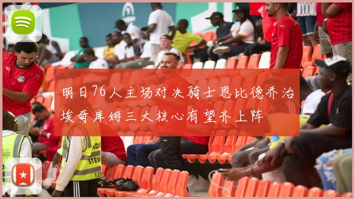 明日76人主场对决骑士恩比德乔治埃奇库姆三大核心有望齐上阵