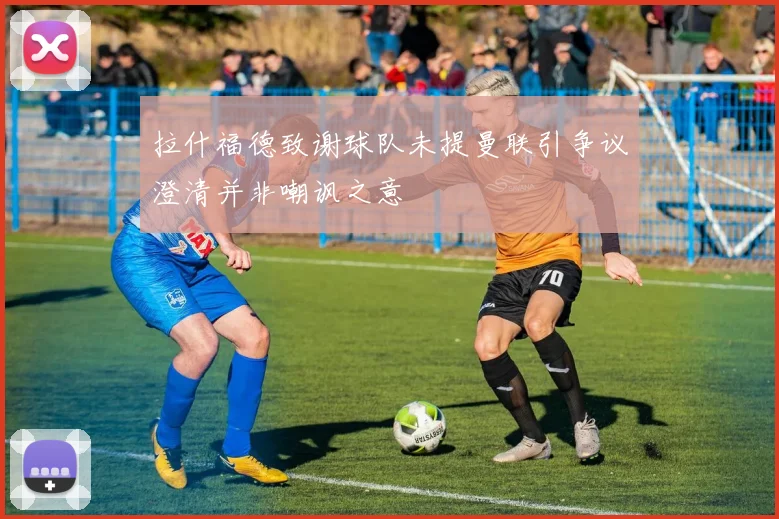 拉什福德致谢球队未提曼联引争议澄清并非嘲讽之意