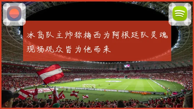 冰岛队主帅称梅西为阿根廷队灵魂现场观众皆为他而来