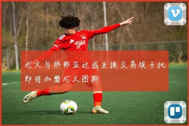 尤文与热那亚达成互换交易埃卡托即将加盟尤文图斯