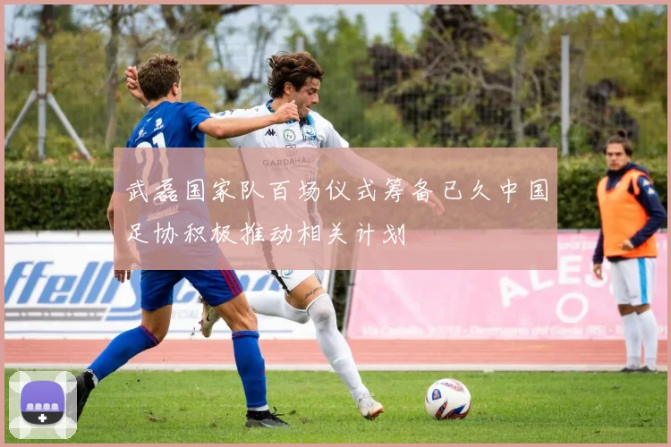 武磊国家队百场仪式筹备已久中国足协积极推动相关计划